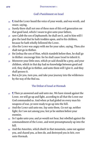 409 Deuteronomy 1
God’s Punishment on Israel
¶ And the Lord heard the voice of your words, and was wroth, and
sware, saying,
Surely there shall not one of these men of this evil generation see
that good land, which I sware to give unto your fathers,
save Caleb the son of Jephunneh; he shall see it, and to him will I
give the land that he hath trodden upon, and to his children,
because he hath wholly followed the Lord.
Also the Lord was angry with me for your sakes, saying, Thou also
shalt not go in thither.
But Joshua the son of Nun, which standeth before thee, he shall go
in thither: encourage him: for he shall cause Israel to inherit it.
Moreover your little ones, which ye said should be a prey, and your
children, which in that day had no knowledge between good and
evil, they shall go in thither, and unto them will I give it, and they
shall possess it.
But as for you, turn you, and take your journey into the wilderness
by the way of the Red sea.
The Defeat of Israel at Hormah
¶ Then ye answered and said unto me, We have sinned against the
Lord, we will go up and fight, according to all that the Lord our
God commanded us. And when ye had girded on every man his
weapons of war, ye were ready to go up into the hill.
And the Lord said unto me, Say unto them, Go not up, neither
fight; for I am not among you; lest ye be smitten before your
enemies.
So I spake unto you; and ye would not hear, but rebelled against the
commandment of the Lord, and went presumptuously up into the
hill.
And the Amorites, which dwelt in that mountain, came out against
you, and chased you, as bees do, and destroyed you in Seir, even
unto Hormah.
34
35
36
37
38
39
40
41
42
43
44
 