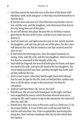 41 Genesis 19
And they smote the men that were at the door of the house with
blindness, both small and great: so that they wearied themselves to
find the door.
¶ And the men said unto Lot, Hast thou here any besides? son-in-
law, and thy sons, and thy daughters, and whatsoever thou hast in
the city, bring them out of this place:
for we will destroy this place, because the cry of them is waxen
great before the face of the Lord; and the Lord hath sent us to
destroy it.
And Lot went out, and spake unto his sons-in-law, which married
his daughters, and said, Up, get you out of this place; for the Lord
will destroy this city. But he seemed as one that mocked unto his
sons-in-law.
¶ And when the morning arose, then the angels hastened Lot,
saying, Arise, take thy wife, and thy two daughters, which are here;
lest thou be consumed in the iniquity of the city.
And while he lingered, the men laid hold upon his hand, and upon
the hand of his wife, and upon the hand of his two daughters; the
Lord being merciful unto him: and they brought him forth, and
set him without the city.
And it came to pass, when they had brought them forth abroad,
that he said, Escape for thy life; look not behind thee, neither stay
thou in all the plain; escape to the mountain, lest thou be
consumed.
And Lot said unto them, Oh, not so, my Lord:
behold now, thy servant hath found grace in thy sight, and thou
hast magnified thy mercy, which thou hast showed unto me in
saving my life; and I cannot escape to the mountain, lest some evil
take me, and I die:
behold now, this city is near to flee unto, and it is a little one: O, let
me escape thither, (is it not a little one?) and my soul shall live.
And he said unto him, See, I have accepted thee concerning this
thing also, that I will not overthrow this city, for the which thou
hast spoken.
11
12
13
14
15
16
17
18
19
20
21
 