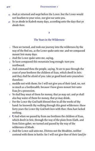 410 Deuteronomy 2
And ye returned and wept before the Lord; but the Lord would
not hearken to your voice, nor give ear unto you.
So ye abode in Kadesh many days, according unto the days that ye
abode there.
2
The Years in the Wilderness
Then we turned, and took our journey into the wilderness by the
way of the Red sea, as the Lord spake unto me: and we compassed
mount Seir many days.
And the Lord spake unto me, saying,
Ye have compassed this mountain long enough: turn you
northward.
And command thou the people, saying, Ye are to pass through the
coast of your brethren the children of Esau, which dwell in Seir;
and they shall be afraid of you: take ye good heed unto yourselves
therefore:
meddle not with them; for I will not give you of their land, no, not
so much as a footbreadth; because I have given mount Seir unto
Esau for a possession.
Ye shall buy meat of them for money, that ye may eat; and ye shall
also buy water of them for money, that ye may drink.
For the Lord thy God hath blessed thee in all the works of thy
hand: he knoweth thy walking through this great wilderness: these
forty years the Lord thy God hath been with thee; thou hast lacked
nothing.
¶ And when we passed by from our brethren the children of Esau,
which dwelt in Seir, through the way of the plain from Elath, and
from Ezion-gaber, we turned and passed by the way of the
wilderness of Moab.
And the Lord said unto me, Distress not the Moabites, neither
contend with them in battle: for I will not give thee of their land for
45
46
1
2
3
4
5
6
7
8
9
 