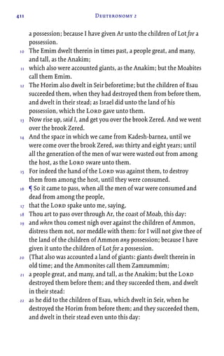 411 Deuteronomy 2
a possession; because I have given Ar unto the children of Lot for a
possession.
The Emim dwelt therein in times past, a people great, and many,
and tall, as the Anakim;
which also were accounted giants, as the Anakim; but the Moabites
call them Emim.
The Horim also dwelt in Seir beforetime; but the children of Esau
succeeded them, when they had destroyed them from before them,
and dwelt in their stead; as Israel did unto the land of his
possession, which the Lord gave unto them.
Now rise up, said I, and get you over the brook Zered. And we went
over the brook Zered.
And the space in which we came from Kadesh-barnea, until we
were come over the brook Zered, was thirty and eight years; until
all the generation of the men of war were wasted out from among
the host, as the Lord sware unto them.
For indeed the hand of the Lord was against them, to destroy
them from among the host, until they were consumed.
¶ So it came to pass, when all the men of war were consumed and
dead from among the people,
that the Lord spake unto me, saying,
Thou art to pass over through Ar, the coast of Moab, this day:
and when thou comest nigh over against the children of Ammon,
distress them not, nor meddle with them: for I will not give thee of
the land of the children of Ammon any possession; because I have
given it unto the children of Lot for a possession.
(That also was accounted a land of giants: giants dwelt therein in
old time; and the Ammonites call them Zamzummim;
a people great, and many, and tall, as the Anakim; but the Lord
destroyed them before them; and they succeeded them, and dwelt
in their stead:
as he did to the children of Esau, which dwelt in Seir, when he
destroyed the Horim from before them; and they succeeded them,
and dwelt in their stead even unto this day:
10
11
12
13
14
15
16
17
18
19
20
21
22
 