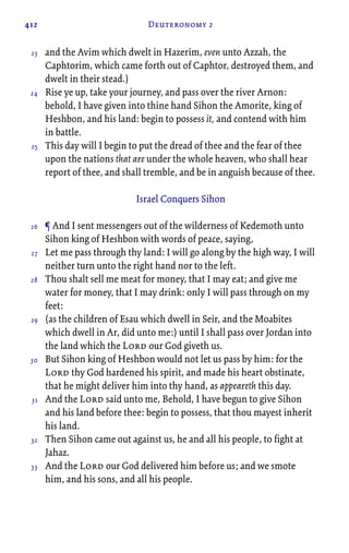 412 Deuteronomy 2
and the Avim which dwelt in Hazerim, even unto Azzah, the
Caphtorim, which came forth out of Caphtor, destroyed them, and
dwelt in their stead.)
Rise ye up, take your journey, and pass over the river Arnon:
behold, I have given into thine hand Sihon the Amorite, king of
Heshbon, and his land: begin to possess it, and contend with him
in battle.
This day will I begin to put the dread of thee and the fear of thee
upon the nations that are under the whole heaven, who shall hear
report of thee, and shall tremble, and be in anguish because of thee.
Israel Conquers Sihon
¶ And I sent messengers out of the wilderness of Kedemoth unto
Sihon king of Heshbon with words of peace, saying,
Let me pass through thy land: I will go along by the high way, I will
neither turn unto the right hand nor to the left.
Thou shalt sell me meat for money, that I may eat; and give me
water for money, that I may drink: only I will pass through on my
feet:
(as the children of Esau which dwell in Seir, and the Moabites
which dwell in Ar, did unto me:) until I shall pass over Jordan into
the land which the Lord our God giveth us.
But Sihon king of Heshbon would not let us pass by him: for the
Lord thy God hardened his spirit, and made his heart obstinate,
that he might deliver him into thy hand, as appeareth this day.
And the Lord said unto me, Behold, I have begun to give Sihon
and his land before thee: begin to possess, that thou mayest inherit
his land.
Then Sihon came out against us, he and all his people, to fight at
Jahaz.
And the Lord our God delivered him before us; and we smote
him, and his sons, and all his people.
23
24
25
26
27
28
29
30
31
32
33
 