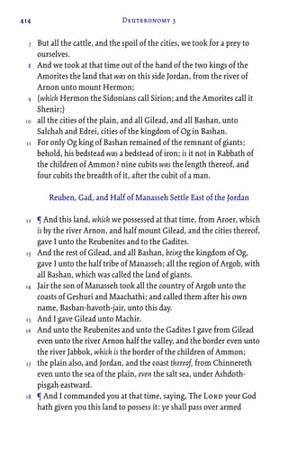 414 Deuteronomy 3
But all the cattle, and the spoil of the cities, we took for a prey to
ourselves.
And we took at that time out of the hand of the two kings of the
Amorites the land that was on this side Jordan, from the river of
Arnon unto mount Hermon;
(which Hermon the Sidonians call Sirion; and the Amorites call it
Shenir;)
all the cities of the plain, and all Gilead, and all Bashan, unto
Salchah and Edrei, cities of the kingdom of Og in Bashan.
For only Og king of Bashan remained of the remnant of giants;
behold, his bedstead was a bedstead of iron; is it not in Rabbath of
the children of Ammon? nine cubits was the length thereof, and
four cubits the breadth of it, after the cubit of a man.
Reuben, Gad, and Half of Manasseh Settle East of the Jordan
¶ And this land, which we possessed at that time, from Aroer, which
is by the river Arnon, and half mount Gilead, and the cities thereof,
gave I unto the Reubenites and to the Gadites.
And the rest of Gilead, and all Bashan, being the kingdom of Og,
gave I unto the half tribe of Manasseh; all the region of Argob, with
all Bashan, which was called the land of giants.
Jair the son of Manasseh took all the country of Argob unto the
coasts of Geshuri and Maachathi; and called them after his own
name, Bashan-havoth-jair, unto this day.
And I gave Gilead unto Machir.
And unto the Reubenites and unto the Gadites I gave from Gilead
even unto the river Arnon half the valley, and the border even unto
the river Jabbok, which is the border of the children of Ammon;
the plain also, and Jordan, and the coast thereof, from Chinnereth
even unto the sea of the plain, even the salt sea, under Ashdoth-
pisgah eastward.
¶ And I commanded you at that time, saying, The Lord your God
hath given you this land to possess it: ye shall pass over armed
7
8
9
10
11
12
13
14
15
16
17
18
 
