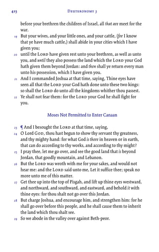 415 Deuteronomy 3
before your brethren the children of Israel, all that are meet for the
war.
But your wives, and your little ones, and your cattle, (for I know
that ye have much cattle,) shall abide in your cities which I have
given you;
until the Lord have given rest unto your brethren, as well as unto
you, and until they also possess the land which the Lord your God
hath given them beyond Jordan: and then shall ye return every man
unto his possession, which I have given you.
And I commanded Joshua at that time, saying, Thine eyes have
seen all that the Lord your God hath done unto these two kings:
so shall the Lord do unto all the kingdoms whither thou passest.
Ye shall not fear them: for the Lord your God he shall fight for
you.
Moses Not Permitted to Enter Canaan
¶ And I besought the Lord at that time, saying,
O Lord God, thou hast begun to show thy servant thy greatness,
and thy mighty hand: for what God is there in heaven or in earth,
that can do according to thy works, and according to thy might?
I pray thee, let me go over, and see the good land that is beyond
Jordan, that goodly mountain, and Lebanon.
But the Lord was wroth with me for your sakes, and would not
hear me: and the Lord said unto me, Let it suffice thee; speak no
more unto me of this matter.
Get thee up into the top of Pisgah, and lift up thine eyes westward,
and northward, and southward, and eastward, and behold it with
thine eyes: for thou shalt not go over this Jordan.
But charge Joshua, and encourage him, and strengthen him: for he
shall go over before this people, and he shall cause them to inherit
the land which thou shalt see.
So we abode in the valley over against Beth-peor.
19
20
21
22
23
24
25
26
27
28
29
 
