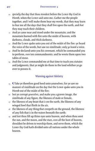 417 Deuteronomy 4
specially the day that thou stoodest before the Lord thy God in
Horeb, when the Lord said unto me, Gather me the people
together, and I will make them hear my words, that they may learn
to fear me all the days that they shall live upon the earth, and that
they may teach their children.
And ye came near and stood under the mountain; and the
mountain burned with fire unto the midst of heaven, with
darkness, clouds, and thick darkness.
And the Lord spake unto you out of the midst of the fire: ye heard
the voice of the words, but saw no similitude; only ye heard a voice.
And he declared unto you his covenant, which he commanded you
to perform, even ten commandments; and he wrote them upon two
tables of stone.
And the Lord commanded me at that time to teach you statutes
and judgments, that ye might do them in the land whither ye go
over to possess it.
Warning against Idolatry
¶ Take ye therefore good heed unto yourselves; for ye saw no
manner of similitude on the day that the Lord spake unto you in
Horeb out of the midst of the fire;
lest ye corrupt yourselves, and make you a graven image, the
similitude of any figure, the likeness of male or female,
the likeness of any beast that is on the earth, the likeness of any
winged fowl that flieth in the air,
the likeness of any thing that creepeth on the ground, the likeness
of any fish that is in the waters beneath the earth:
and lest thou lift up thine eyes unto heaven, and when thou seest
the sun, and the moon, and the stars, even all the host of heaven,
shouldest be driven to worship them, and serve them, which the
Lord thy God hath divided unto all nations under the whole
heaven.
10
11
12
13
14
15
16
17
18
19
 