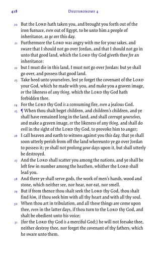 418 Deuteronomy 4
But the Lord hath taken you, and brought you forth out of the
iron furnace, even out of Egypt, to be unto him a people of
inheritance, as ye are this day.
Furthermore the Lord was angry with me for your sakes, and
sware that I should not go over Jordan, and that I should not go in
unto that good land, which the Lord thy God giveth thee for an
inheritance:
but I must die in this land, I must not go over Jordan: but ye shall
go over, and possess that good land.
Take heed unto yourselves, lest ye forget the covenant of the Lord
your God, which he made with you, and make you a graven image,
or the likeness of any thing, which the Lord thy God hath
forbidden thee.
For the Lord thy God is a consuming fire, even a jealous God.
¶ When thou shalt beget children, and children’s children, and ye
shall have remained long in the land, and shall corrupt yourselves,
and make a graven image, or the likeness of any thing, and shall do
evil in the sight of the Lord thy God, to provoke him to anger;
I call heaven and earth to witness against you this day, that ye shall
soon utterly perish from off the land whereunto ye go over Jordan
to possess it; ye shall not prolong your days upon it, but shall utterly
be destroyed.
And the Lord shall scatter you among the nations, and ye shall be
left few in number among the heathen, whither the Lord shall
lead you.
And there ye shall serve gods, the work of men’s hands, wood and
stone, which neither see, nor hear, nor eat, nor smell.
But if from thence thou shalt seek the Lord thy God, thou shalt
find him, if thou seek him with all thy heart and with all thy soul.
When thou art in tribulation, and all these things are come upon
thee, even in the latter days, if thou turn to the Lord thy God, and
shalt be obedient unto his voice;
(for the Lord thy God is a merciful God;) he will not forsake thee,
neither destroy thee, nor forget the covenant of thy fathers, which
he sware unto them.
20
21
22
23
24
25
26
27
28
29
30
31
 