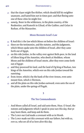 420 Deuteronomy 5
that the slayer might flee thither, which should kill his neighbor
unawares, and hated him not in times past; and that fleeing unto
one of these cities he might live:
namely, Bezer in the wilderness, in the plain country, of the
Reubenites; and Ramoth in Gilead, of the Gadites; and Golan in
Bashan, of the Manassites.
Moses Recounts Israel’s Law
¶ And this is the law which Moses set before the children of Israel:
these are the testimonies, and the statutes, and the judgments,
which Moses spake unto the children of Israel, after they came
forth out of Egypt,
on this side Jordan, in the valley over against Beth-peor, in the land
of Sihon king of the Amorites, who dwelt at Heshbon, whom
Moses and the children of Israel smote, after they were come forth
out of Egypt:
and they possessed his land, and the land of Og king of Bashan, two
kings of the Amorites, which were on this side Jordan toward the
sunrising;
from Aroer, which is by the bank of the river Arnon, even unto
mount Sion, which is Hermon,
and all the plain on this side Jordan eastward, even unto the sea of
the plain, under the springs of Pisgah.
5
The Ten Commandments
And Moses called all Israel, and said unto them, Hear, O Israel, the
statutes and judgments which I speak in your ears this day, that ye
may learn them, and keep and do them.
The Lord our God made a covenant with us in Horeb.
The Lord made not this covenant with our fathers, but with us,
even us, who are all of us here alive this day.
42
43
44
45
46
47
48
49
1
2
3
 