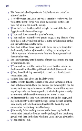421 Deuteronomy 5
The Lord talked with you face to face in the mount out of the
midst of the fire,
(I stood between the Lord and you at that time, to show you the
word of the Lord: for ye were afraid by reason of the fire, and
went not up into the mount,) saying,
¶ I am the Lord thy God, which brought thee out of the land of
Egypt, from the house of bondage.
¶ Thou shalt have none other gods before me.
¶ Thou shalt not make thee any graven image, or any likeness of any
thing that is in heaven above, or that is in the earth beneath, or that
is in the waters beneath the earth:
thou shalt not bow down thyself unto them, nor serve them: for I
the Lord thy God am a jealous God, visiting the iniquity of the
fathers upon the children unto the third and fourth generation of
them that hate me,
and showing mercy unto thousands of them that love me and keep
my commandments.
¶ Thou shalt not take the name of the Lord thy God in vain: for
the Lord will not hold him guiltless that taketh his name in vain.
¶ Keep the sabbath day to sanctify it, as the Lord thy God hath
commanded thee.
Six days thou shalt labor, and do all thy work:
but the seventh day is the sabbath of the Lord thy God: in it thou
shalt not do any work, thou, nor thy son, nor thy daughter, nor thy
manservant, nor thy maidservant, nor thine ox, nor thine ass, nor
any of thy cattle, nor thy stranger that is within thy gates; that thy
manservant and thy maidservant may rest as well as thou.
And remember that thou wast a servant in the land of Egypt, and
that the Lord thy God brought thee out thence through a mighty
hand and by a stretched out arm: therefore the Lord thy God
commanded thee to keep the sabbath day.
¶ Honor thy father and thy mother, as the Lord thy God hath
commanded thee; that thy days may be prolonged, and that it may
go well with thee, in the land which the Lord thy God giveth thee.
¶ Thou shalt not kill.
4
5
6
7
8
9
10
11
12
13
14
15
16
17
 