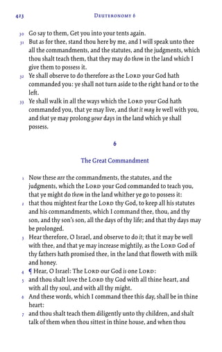 423 Deuteronomy 6
Go say to them, Get you into your tents again.
But as for thee, stand thou here by me, and I will speak unto thee
all the commandments, and the statutes, and the judgments, which
thou shalt teach them, that they may do them in the land which I
give them to possess it.
Ye shall observe to do therefore as the Lord your God hath
commanded you: ye shall not turn aside to the right hand or to the
left.
Ye shall walk in all the ways which the Lord your God hath
commanded you, that ye may live, and that it may be well with you,
and that ye may prolong your days in the land which ye shall
possess.
6
The Great Commandment
Now these are the commandments, the statutes, and the
judgments, which the Lord your God commanded to teach you,
that ye might do them in the land whither ye go to possess it:
that thou mightest fear the Lord thy God, to keep all his statutes
and his commandments, which I command thee, thou, and thy
son, and thy son’s son, all the days of thy life; and that thy days may
be prolonged.
Hear therefore, O Israel, and observe to do it; that it may be well
with thee, and that ye may increase mightily, as the Lord God of
thy fathers hath promised thee, in the land that floweth with milk
and honey.
¶ Hear, O Israel: The Lord our God is one Lord:
and thou shalt love the Lord thy God with all thine heart, and
with all thy soul, and with all thy might.
And these words, which I command thee this day, shall be in thine
heart:
and thou shalt teach them diligently unto thy children, and shalt
talk of them when thou sittest in thine house, and when thou
30
31
32
33
1
2
3
4
5
6
7
 