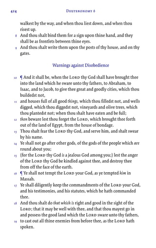 424 Deuteronomy 6
walkest by the way, and when thou liest down, and when thou
risest up.
And thou shalt bind them for a sign upon thine hand, and they
shall be as frontlets between thine eyes.
And thou shalt write them upon the posts of thy house, and on thy
gates.
Warnings against Disobedience
¶ And it shall be, when the Lord thy God shall have brought thee
into the land which he sware unto thy fathers, to Abraham, to
Isaac, and to Jacob, to give thee great and goodly cities, which thou
buildedst not,
and houses full of all good things, which thou filledst not, and wells
digged, which thou diggedst not, vineyards and olive trees, which
thou plantedst not; when thou shalt have eaten and be full;
then beware lest thou forget the Lord, which brought thee forth
out of the land of Egypt, from the house of bondage.
Thou shalt fear the Lord thy God, and serve him, and shalt swear
by his name.
Ye shall not go after other gods, of the gods of the people which are
round about you;
(for the Lord thy God is a jealous God among you;) lest the anger
of the Lord thy God be kindled against thee, and destroy thee
from off the face of the earth.
¶ Ye shall not tempt the Lord your God, as ye tempted him in
Massah.
Ye shall diligently keep the commandments of the Lord your God,
and his testimonies, and his statutes, which he hath commanded
thee.
And thou shalt do that which is right and good in the sight of the
Lord; that it may be well with thee, and that thou mayest go in
and possess the good land which the Lord sware unto thy fathers,
to cast out all thine enemies from before thee, as the Lord hath
spoken.
8
9
10
11
12
13
14
15
16
17
18
19
 