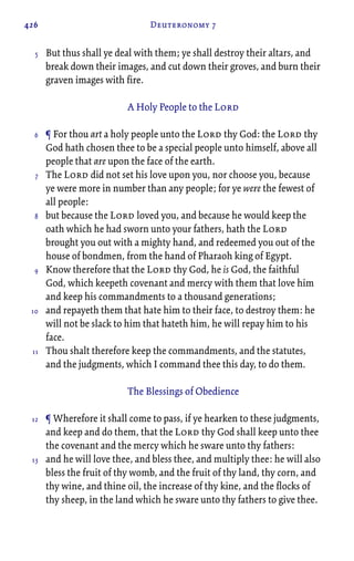 426 Deuteronomy 7
But thus shall ye deal with them; ye shall destroy their altars, and
break down their images, and cut down their groves, and burn their
graven images with fire.
A Holy People to the Lord
¶ For thou art a holy people unto the Lord thy God: the Lord thy
God hath chosen thee to be a special people unto himself, above all
people that are upon the face of the earth.
The Lord did not set his love upon you, nor choose you, because
ye were more in number than any people; for ye were the fewest of
all people:
but because the Lord loved you, and because he would keep the
oath which he had sworn unto your fathers, hath the Lord
brought you out with a mighty hand, and redeemed you out of the
house of bondmen, from the hand of Pharaoh king of Egypt.
Know therefore that the Lord thy God, he is God, the faithful
God, which keepeth covenant and mercy with them that love him
and keep his commandments to a thousand generations;
and repayeth them that hate him to their face, to destroy them: he
will not be slack to him that hateth him, he will repay him to his
face.
Thou shalt therefore keep the commandments, and the statutes,
and the judgments, which I command thee this day, to do them.
The Blessings of Obedience
¶ Wherefore it shall come to pass, if ye hearken to these judgments,
and keep and do them, that the Lord thy God shall keep unto thee
the covenant and the mercy which he sware unto thy fathers:
and he will love thee, and bless thee, and multiply thee: he will also
bless the fruit of thy womb, and the fruit of thy land, thy corn, and
thy wine, and thine oil, the increase of thy kine, and the flocks of
thy sheep, in the land which he sware unto thy fathers to give thee.
5
6
7
8
9
10
11
12
13
 