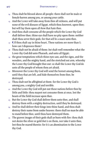 427 Deuteronomy 7
Thou shalt be blessed above all people: there shall not be male or
female barren among you, or among your cattle.
And the Lord will take away from thee all sickness, and will put
none of the evil diseases of Egypt, which thou knowest, upon thee;
but will lay them upon all them that hate thee.
And thou shalt consume all the people which the Lord thy God
shall deliver thee; thine eye shall have no pity upon them: neither
shalt thou serve their gods; for that will be a snare unto thee.
¶ If thou shalt say in thine heart, These nations are more than I;
how can I dispossess them?
Thou shalt not be afraid of them: but shalt well remember what the
Lord thy God did unto Pharaoh, and unto all Egypt;
the great temptations which thine eyes saw, and the signs, and the
wonders, and the mighty hand, and the stretched out arm, whereby
the Lord thy God brought thee out: so shall the Lord thy God do
unto all the people of whom thou art afraid.
Moreover the Lord thy God will send the hornet among them,
until they that are left, and hide themselves from thee, be
destroyed.
Thou shalt not be affrighted at them: for the Lord thy God is
among you, a mighty God and terrible.
And the Lord thy God will put out those nations before thee by
little and little: thou mayest not consume them at once, lest the
beasts of the field increase upon thee.
But the Lord thy God shall deliver them unto thee, and shall
destroy them with a mighty destruction, until they be destroyed.
And he shall deliver their kings into thine hand, and thou shalt
destroy their name from under heaven: there shall no man be able
to stand before thee, until thou have destroyed them.
The graven images of their gods shall ye burn with fire: thou shalt
not desire the silver or gold that is on them, nor take it unto thee,
lest thou be snared therein: for it is an abomination to the Lord
thy God.
14
15
16
17
18
19
20
21
22
23
24
25
 