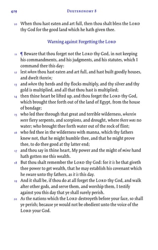 429 Deuteronomy 8
When thou hast eaten and art full, then thou shalt bless the Lord
thy God for the good land which he hath given thee.
Warning against Forgetting the Lord
¶ Beware that thou forget not the Lord thy God, in not keeping
his commandments, and his judgments, and his statutes, which I
command thee this day:
lest when thou hast eaten and art full, and hast built goodly houses,
and dwelt therein;
and when thy herds and thy flocks multiply, and thy silver and thy
gold is multiplied, and all that thou hast is multiplied;
then thine heart be lifted up, and thou forget the Lord thy God,
which brought thee forth out of the land of Egypt, from the house
of bondage;
who led thee through that great and terrible wilderness, wherein
were fiery serpents, and scorpions, and drought, where there was no
water; who brought thee forth water out of the rock of flint;
who fed thee in the wilderness with manna, which thy fathers
knew not, that he might humble thee, and that he might prove
thee, to do thee good at thy latter end;
and thou say in thine heart, My power and the might of mine hand
hath gotten me this wealth.
But thou shalt remember the Lord thy God: for it is he that giveth
thee power to get wealth, that he may establish his covenant which
he sware unto thy fathers, as it is this day.
And it shall be, if thou do at all forget the Lord thy God, and walk
after other gods, and serve them, and worship them, I testify
against you this day that ye shall surely perish.
As the nations which the Lord destroyeth before your face, so shall
ye perish; because ye would not be obedient unto the voice of the
Lord your God.
10
11
12
13
14
15
16
17
18
19
20
 