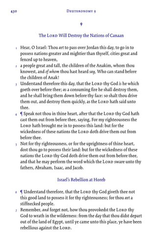 430 Deuteronomy 9
9
The Lord Will Destroy the Nations of Canaan
Hear, O Israel: Thou art to pass over Jordan this day, to go in to
possess nations greater and mightier than thyself, cities great and
fenced up to heaven,
a people great and tall, the children of the Anakim, whom thou
knowest, and of whom thou hast heard say, Who can stand before
the children of Anak!
Understand therefore this day, that the Lord thy God is he which
goeth over before thee; as a consuming fire he shall destroy them,
and he shall bring them down before thy face: so shalt thou drive
them out, and destroy them quickly, as the Lord hath said unto
thee.
¶ Speak not thou in thine heart, after that the Lord thy God hath
cast them out from before thee, saying, For my righteousness the
Lord hath brought me in to possess this land: but for the
wickedness of these nations the Lord doth drive them out from
before thee.
Not for thy righteousness, or for the uprightness of thine heart,
dost thou go to possess their land: but for the wickedness of these
nations the Lord thy God doth drive them out from before thee,
and that he may perform the word which the Lord sware unto thy
fathers, Abraham, Isaac, and Jacob.
Israel’s Rebellion at Horeb
¶ Understand therefore, that the Lord thy God giveth thee not
this good land to possess it for thy righteousness; for thou art a
stiffnecked people.
Remember, and forget not, how thou provokedst the Lord thy
God to wrath in the wilderness: from the day that thou didst depart
out of the land of Egypt, until ye came unto this place, ye have been
rebellious against the Lord.
1
2
3
4
5
6
7
 