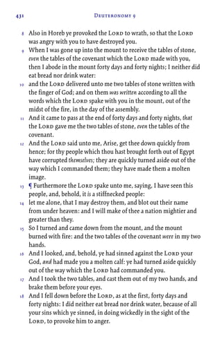 431 Deuteronomy 9
Also in Horeb ye provoked the Lord to wrath, so that the Lord
was angry with you to have destroyed you.
When I was gone up into the mount to receive the tables of stone,
even the tables of the covenant which the Lord made with you,
then I abode in the mount forty days and forty nights; I neither did
eat bread nor drink water:
and the Lord delivered unto me two tables of stone written with
the finger of God; and on them was written according to all the
words which the Lord spake with you in the mount, out of the
midst of the fire, in the day of the assembly.
And it came to pass at the end of forty days and forty nights, that
the Lord gave me the two tables of stone, even the tables of the
covenant.
And the Lord said unto me, Arise, get thee down quickly from
hence; for thy people which thou hast brought forth out of Egypt
have corrupted themselves; they are quickly turned aside out of the
way which I commanded them; they have made them a molten
image.
¶ Furthermore the Lord spake unto me, saying, I have seen this
people, and, behold, it is a stiffnecked people:
let me alone, that I may destroy them, and blot out their name
from under heaven: and I will make of thee a nation mightier and
greater than they.
So I turned and came down from the mount, and the mount
burned with fire: and the two tables of the covenant were in my two
hands.
And I looked, and, behold, ye had sinned against the Lord your
God, and had made you a molten calf: ye had turned aside quickly
out of the way which the Lord had commanded you.
And I took the two tables, and cast them out of my two hands, and
brake them before your eyes.
And I fell down before the Lord, as at the first, forty days and
forty nights: I did neither eat bread nor drink water, because of all
your sins which ye sinned, in doing wickedly in the sight of the
Lord, to provoke him to anger.
8
9
10
11
12
13
14
15
16
17
18
 