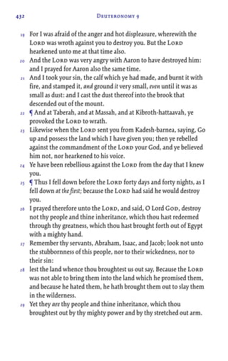 432 Deuteronomy 9
For I was afraid of the anger and hot displeasure, wherewith the
Lord was wroth against you to destroy you. But the Lord
hearkened unto me at that time also.
And the Lord was very angry with Aaron to have destroyed him:
and I prayed for Aaron also the same time.
And I took your sin, the calf which ye had made, and burnt it with
fire, and stamped it, and ground it very small, even until it was as
small as dust: and I cast the dust thereof into the brook that
descended out of the mount.
¶ And at Taberah, and at Massah, and at Kibroth-hattaavah, ye
provoked the Lord to wrath.
Likewise when the Lord sent you from Kadesh-barnea, saying, Go
up and possess the land which I have given you; then ye rebelled
against the commandment of the Lord your God, and ye believed
him not, nor hearkened to his voice.
Ye have been rebellious against the Lord from the day that I knew
you.
¶ Thus I fell down before the Lord forty days and forty nights, as I
fell down at the first; because the Lord had said he would destroy
you.
I prayed therefore unto the Lord, and said, O Lord God, destroy
not thy people and thine inheritance, which thou hast redeemed
through thy greatness, which thou hast brought forth out of Egypt
with a mighty hand.
Remember thy servants, Abraham, Isaac, and Jacob; look not unto
the stubbornness of this people, nor to their wickedness, nor to
their sin:
lest the land whence thou broughtest us out say, Because the Lord
was not able to bring them into the land which he promised them,
and because he hated them, he hath brought them out to slay them
in the wilderness.
Yet they are thy people and thine inheritance, which thou
broughtest out by thy mighty power and by thy stretched out arm.
19
20
21
22
23
24
25
26
27
28
29
 