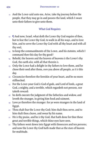 434 Deuteronomy 10
And the Lord said unto me, Arise, take thy journey before the
people, that they may go in and possess the land, which I sware
unto their fathers to give unto them.
What God Requires
¶ And now, Israel, what doth the Lord thy God require of thee,
but to fear the Lord thy God, to walk in all his ways, and to love
him, and to serve the Lord thy God with all thy heart and with all
thy soul,
to keep the commandments of the Lord, and his statutes, which I
command thee this day for thy good?
Behold, the heaven and the heaven of heavens is the Lord’s thy
God, the earth also, with all that therein is.
Only the Lord had a delight in thy fathers to love them, and he
chose their seed after them, even you above all people, as it is this
day.
Circumcise therefore the foreskin of your heart, and be no more
stiffnecked.
For the Lord your God is God of gods, and Lord of lords, a great
God, a mighty, and a terrible, which regardeth not persons, nor
taketh reward:
he doth execute the judgment of the fatherless and widow, and
loveth the stranger, in giving him food and raiment.
Love ye therefore the stranger: for ye were strangers in the land of
Egypt.
Thou shalt fear the Lord thy God; him shalt thou serve, and to
him shalt thou cleave, and swear by his name.
He is thy praise, and he is thy God, that hath done for thee these
great and terrible things, which thine eyes have seen.
Thy fathers went down into Egypt with threescore and ten persons;
and now the Lord thy God hath made thee as the stars of heaven
for multitude.
11
12
13
14
15
16
17
18
19
20
21
22
 