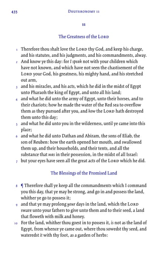 435 Deuteronomy 11
11
The Greatness of the Lord
Therefore thou shalt love the Lord thy God, and keep his charge,
and his statutes, and his judgments, and his commandments, alway.
And know ye this day: for I speak not with your children which
have not known, and which have not seen the chastisement of the
Lord your God, his greatness, his mighty hand, and his stretched
out arm,
and his miracles, and his acts, which he did in the midst of Egypt
unto Pharaoh the king of Egypt, and unto all his land;
and what he did unto the army of Egypt, unto their horses, and to
their chariots; how he made the water of the Red sea to overflow
them as they pursued after you, and how the Lord hath destroyed
them unto this day;
and what he did unto you in the wilderness, until ye came into this
place;
and what he did unto Dathan and Abiram, the sons of Eliab, the
son of Reuben: how the earth opened her mouth, and swallowed
them up, and their households, and their tents, and all the
substance that was in their possession, in the midst of all Israel:
but your eyes have seen all the great acts of the Lord which he did.
The Blessings of the Promised Land
¶ Therefore shall ye keep all the commandments which I command
you this day, that ye may be strong, and go in and possess the land,
whither ye go to possess it;
and that ye may prolong your days in the land, which the Lord
sware unto your fathers to give unto them and to their seed, a land
that floweth with milk and honey.
For the land, whither thou goest in to possess it, is not as the land of
Egypt, from whence ye came out, where thou sowedst thy seed, and
wateredst it with thy foot, as a garden of herbs:
1
2
3
4
5
6
7
8
9
10
 