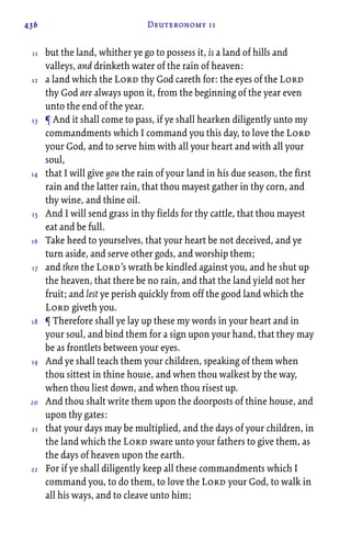 436 Deuteronomy 11
but the land, whither ye go to possess it, is a land of hills and
valleys, and drinketh water of the rain of heaven:
a land which the Lord thy God careth for: the eyes of the Lord
thy God are always upon it, from the beginning of the year even
unto the end of the year.
¶ And it shall come to pass, if ye shall hearken diligently unto my
commandments which I command you this day, to love the Lord
your God, and to serve him with all your heart and with all your
soul,
that I will give you the rain of your land in his due season, the first
rain and the latter rain, that thou mayest gather in thy corn, and
thy wine, and thine oil.
And I will send grass in thy fields for thy cattle, that thou mayest
eat and be full.
Take heed to yourselves, that your heart be not deceived, and ye
turn aside, and serve other gods, and worship them;
and then the Lord’s wrath be kindled against you, and he shut up
the heaven, that there be no rain, and that the land yield not her
fruit; and lest ye perish quickly from off the good land which the
Lord giveth you.
¶ Therefore shall ye lay up these my words in your heart and in
your soul, and bind them for a sign upon your hand, that they may
be as frontlets between your eyes.
And ye shall teach them your children, speaking of them when
thou sittest in thine house, and when thou walkest by the way,
when thou liest down, and when thou risest up.
And thou shalt write them upon the doorposts of thine house, and
upon thy gates:
that your days may be multiplied, and the days of your children, in
the land which the Lord sware unto your fathers to give them, as
the days of heaven upon the earth.
For if ye shall diligently keep all these commandments which I
command you, to do them, to love the Lord your God, to walk in
all his ways, and to cleave unto him;
11
12
13
14
15
16
17
18
19
20
21
22
 