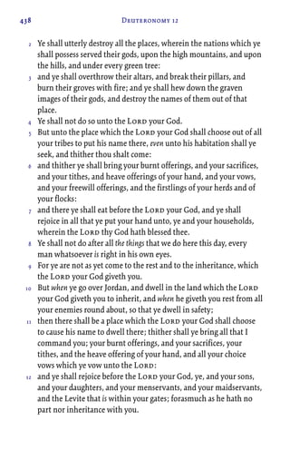 438 Deuteronomy 12
Ye shall utterly destroy all the places, wherein the nations which ye
shall possess served their gods, upon the high mountains, and upon
the hills, and under every green tree:
and ye shall overthrow their altars, and break their pillars, and
burn their groves with fire; and ye shall hew down the graven
images of their gods, and destroy the names of them out of that
place.
Ye shall not do so unto the Lord your God.
But unto the place which the Lord your God shall choose out of all
your tribes to put his name there, even unto his habitation shall ye
seek, and thither thou shalt come:
and thither ye shall bring your burnt offerings, and your sacrifices,
and your tithes, and heave offerings of your hand, and your vows,
and your freewill offerings, and the firstlings of your herds and of
your flocks:
and there ye shall eat before the Lord your God, and ye shall
rejoice in all that ye put your hand unto, ye and your households,
wherein the Lord thy God hath blessed thee.
Ye shall not do after all the things that we do here this day, every
man whatsoever is right in his own eyes.
For ye are not as yet come to the rest and to the inheritance, which
the Lord your God giveth you.
But when ye go over Jordan, and dwell in the land which the Lord
your God giveth you to inherit, and when he giveth you rest from all
your enemies round about, so that ye dwell in safety;
then there shall be a place which the Lord your God shall choose
to cause his name to dwell there; thither shall ye bring all that I
command you; your burnt offerings, and your sacrifices, your
tithes, and the heave offering of your hand, and all your choice
vows which ye vow unto the Lord:
and ye shall rejoice before the Lord your God, ye, and your sons,
and your daughters, and your menservants, and your maidservants,
and the Levite that is within your gates; forasmuch as he hath no
part nor inheritance with you.
2
3
4
5
6
7
8
9
10
11
12
 