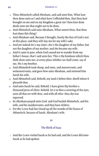44 Genesis 21
Then Abimelech called Abraham, and said unto him, What hast
thou done unto us? and what have I offended thee, that thou hast
brought on me and on my kingdom a great sin? thou hast done
deeds unto me that ought not to be done.
And Abimelech said unto Abraham, What sawest thou, that thou
hast done this thing?
And Abraham said, Because I thought, Surely the fear of God is not
in this place; and they will slay me for my wife’s sake.
And yet indeed she is my sister; she is the daughter of my father, but
not the daughter of my mother; and she became my wife.
And it came to pass, when God caused me to wander from my
father’s house, that I said unto her, This is thy kindness which thou
shalt show unto me; at every place whither we shall come, say of
me, He is my brother.
And Abimelech took sheep, and oxen, and menservants, and
womenservants, and gave them unto Abraham, and restored him
Sarah his wife.
And Abimelech said, Behold, my land is before thee: dwell where it
pleaseth thee.
And unto Sarah he said, Behold, I have given thy brother a
thousand pieces of silver: behold, he is to thee a covering of the eyes,
unto all that are with thee, and with all other: thus she was
reproved.
So Abraham prayed unto God: and God healed Abimelech, and his
wife, and his maidservants; and they bare children.
For the Lord had fast closed up all the wombs of the house of
Abimelech, because of Sarah, Abraham’s wife.
21
The Birth of Isaac
And the Lord visited Sarah as he had said, and the Lord did unto
Sarah as he had spoken.
9
10
11
12
13
14
15
16
17
18
1
 