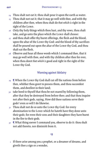 440 Deuteronomy 13
Thou shalt not eat it; thou shalt pour it upon the earth as water.
Thou shalt not eat it; that it may go well with thee, and with thy
children after thee, when thou shalt do that which is right in the
sight of the Lord.
Only thy holy things which thou hast, and thy vows, thou shalt
take, and go unto the place which the Lord shall choose:
and thou shalt offer thy burnt offerings, the flesh and the blood,
upon the altar of the Lord thy God: and the blood of thy sacrifices
shall be poured out upon the altar of the Lord thy God, and thou
shalt eat the flesh.
Observe and hear all these words which I command thee, that it
may go well with thee, and with thy children after thee for ever,
when thou doest that which is good and right in the sight of the
Lord thy God.
Warning against Idolatry
¶ When the Lord thy God shall cut off the nations from before
thee, whither thou goest to possess them, and thou succeedest
them, and dwellest in their land;
take heed to thyself that thou be not snared by following them,
after that they be destroyed from before thee; and that thou inquire
not after their gods, saying, How did these nations serve their
gods? even so will I do likewise.
Thou shalt not do so unto the Lord thy God: for every
abomination to the Lord which he hateth have they done unto
their gods; for even their sons and their daughters they have burnt
in the fire to their gods.
¶ What thing soever I command you, observe to do it: thou shalt
not add thereto, nor diminish from it.
13
If there arise among you a prophet, or a dreamer of dreams, and
giveth thee a sign or a wonder,
24
25
26
27
28
29
30
31
32
1
 