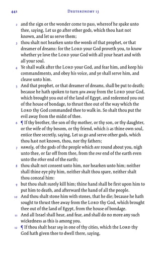 441 Deuteronomy 13
and the sign or the wonder come to pass, whereof he spake unto
thee, saying, Let us go after other gods, which thou hast not
known, and let us serve them;
thou shalt not hearken unto the words of that prophet, or that
dreamer of dreams: for the Lord your God proveth you, to know
whether ye love the Lord your God with all your heart and with
all your soul.
Ye shall walk after the Lord your God, and fear him, and keep his
commandments, and obey his voice, and ye shall serve him, and
cleave unto him.
And that prophet, or that dreamer of dreams, shall be put to death;
because he hath spoken to turn you away from the Lord your God,
which brought you out of the land of Egypt, and redeemed you out
of the house of bondage, to thrust thee out of the way which the
Lord thy God commanded thee to walk in. So shalt thou put the
evil away from the midst of thee.
¶ If thy brother, the son of thy mother, or thy son, or thy daughter,
or the wife of thy bosom, or thy friend, which is as thine own soul,
entice thee secretly, saying, Let us go and serve other gods, which
thou hast not known, thou, nor thy fathers;
namely, of the gods of the people which are round about you, nigh
unto thee, or far off from thee, from the one end of the earth even
unto the other end of the earth;
thou shalt not consent unto him, nor hearken unto him; neither
shall thine eye pity him, neither shalt thou spare, neither shalt
thou conceal him:
but thou shalt surely kill him; thine hand shall be first upon him to
put him to death, and afterward the hand of all the people.
And thou shalt stone him with stones, that he die; because he hath
sought to thrust thee away from the Lord thy God, which brought
thee out of the land of Egypt, from the house of bondage.
And all Israel shall hear, and fear, and shall do no more any such
wickedness as this is among you.
¶ If thou shalt hear say in one of thy cities, which the Lord thy
God hath given thee to dwell there, saying,
2
3
4
5
6
7
8
9
10
11
12
 