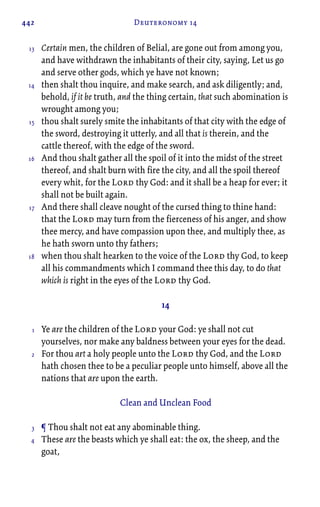 442 Deuteronomy 14
Certain men, the children of Belial, are gone out from among you,
and have withdrawn the inhabitants of their city, saying, Let us go
and serve other gods, which ye have not known;
then shalt thou inquire, and make search, and ask diligently; and,
behold, if it be truth, and the thing certain, that such abomination is
wrought among you;
thou shalt surely smite the inhabitants of that city with the edge of
the sword, destroying it utterly, and all that is therein, and the
cattle thereof, with the edge of the sword.
And thou shalt gather all the spoil of it into the midst of the street
thereof, and shalt burn with fire the city, and all the spoil thereof
every whit, for the Lord thy God: and it shall be a heap for ever; it
shall not be built again.
And there shall cleave nought of the cursed thing to thine hand:
that the Lord may turn from the fierceness of his anger, and show
thee mercy, and have compassion upon thee, and multiply thee, as
he hath sworn unto thy fathers;
when thou shalt hearken to the voice of the Lord thy God, to keep
all his commandments which I command thee this day, to do that
which is right in the eyes of the Lord thy God.
14
Ye are the children of the Lord your God: ye shall not cut
yourselves, nor make any baldness between your eyes for the dead.
For thou art a holy people unto the Lord thy God, and the Lord
hath chosen thee to be a peculiar people unto himself, above all the
nations that are upon the earth.
Clean and Unclean Food
¶ Thou shalt not eat any abominable thing.
These are the beasts which ye shall eat: the ox, the sheep, and the
goat,
13
14
15
16
17
18
1
2
3
4
 