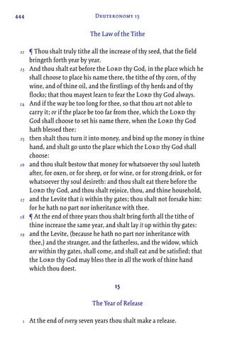 444 Deuteronomy 15
The Law of the Tithe
¶ Thou shalt truly tithe all the increase of thy seed, that the field
bringeth forth year by year.
And thou shalt eat before the Lord thy God, in the place which he
shall choose to place his name there, the tithe of thy corn, of thy
wine, and of thine oil, and the firstlings of thy herds and of thy
flocks; that thou mayest learn to fear the Lord thy God always.
And if the way be too long for thee, so that thou art not able to
carry it; or if the place be too far from thee, which the Lord thy
God shall choose to set his name there, when the Lord thy God
hath blessed thee:
then shalt thou turn it into money, and bind up the money in thine
hand, and shalt go unto the place which the Lord thy God shall
choose:
and thou shalt bestow that money for whatsoever thy soul lusteth
after, for oxen, or for sheep, or for wine, or for strong drink, or for
whatsoever thy soul desireth: and thou shalt eat there before the
Lord thy God, and thou shalt rejoice, thou, and thine household,
and the Levite that is within thy gates; thou shalt not forsake him:
for he hath no part nor inheritance with thee.
¶ At the end of three years thou shalt bring forth all the tithe of
thine increase the same year, and shalt lay it up within thy gates:
and the Levite, (because he hath no part nor inheritance with
thee,) and the stranger, and the fatherless, and the widow, which
are within thy gates, shall come, and shall eat and be satisfied; that
the Lord thy God may bless thee in all the work of thine hand
which thou doest.
15
The Year of Release
At the end of every seven years thou shalt make a release.
22
23
24
25
26
27
28
29
1
 