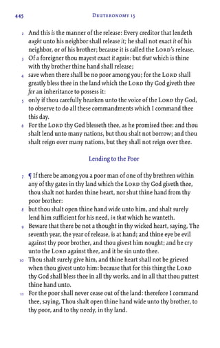 445 Deuteronomy 15
And this is the manner of the release: Every creditor that lendeth
aught unto his neighbor shall release it; he shall not exact it of his
neighbor, or of his brother; because it is called the Lord’s release.
Of a foreigner thou mayest exact it again: but that which is thine
with thy brother thine hand shall release;
save when there shall be no poor among you; for the Lord shall
greatly bless thee in the land which the Lord thy God giveth thee
for an inheritance to possess it:
only if thou carefully hearken unto the voice of the Lord thy God,
to observe to do all these commandments which I command thee
this day.
For the Lord thy God blesseth thee, as he promised thee: and thou
shalt lend unto many nations, but thou shalt not borrow; and thou
shalt reign over many nations, but they shall not reign over thee.
Lending to the Poor
¶ If there be among you a poor man of one of thy brethren within
any of thy gates in thy land which the Lord thy God giveth thee,
thou shalt not harden thine heart, nor shut thine hand from thy
poor brother:
but thou shalt open thine hand wide unto him, and shalt surely
lend him sufficient for his need, in that which he wanteth.
Beware that there be not a thought in thy wicked heart, saying, The
seventh year, the year of release, is at hand; and thine eye be evil
against thy poor brother, and thou givest him nought; and he cry
unto the Lord against thee, and it be sin unto thee.
Thou shalt surely give him, and thine heart shall not be grieved
when thou givest unto him: because that for this thing the Lord
thy God shall bless thee in all thy works, and in all that thou puttest
thine hand unto.
For the poor shall never cease out of the land: therefore I command
thee, saying, Thou shalt open thine hand wide unto thy brother, to
thy poor, and to thy needy, in thy land.
2
3
4
5
6
7
8
9
10
11
 