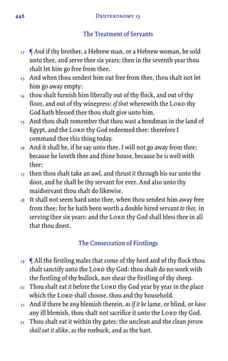 446 Deuteronomy 15
The Treatment of Servants
¶ And if thy brother, a Hebrew man, or a Hebrew woman, be sold
unto thee, and serve thee six years; then in the seventh year thou
shalt let him go free from thee.
And when thou sendest him out free from thee, thou shalt not let
him go away empty:
thou shalt furnish him liberally out of thy flock, and out of thy
floor, and out of thy winepress: of that wherewith the Lord thy
God hath blessed thee thou shalt give unto him.
And thou shalt remember that thou wast a bondman in the land of
Egypt, and the Lord thy God redeemed thee: therefore I
command thee this thing today.
And it shall be, if he say unto thee, I will not go away from thee;
because he loveth thee and thine house, because he is well with
thee;
then thou shalt take an awl, and thrust it through his ear unto the
door, and he shall be thy servant for ever. And also unto thy
maidservant thou shalt do likewise.
It shall not seem hard unto thee, when thou sendest him away free
from thee; for he hath been worth a double hired servant to thee, in
serving thee six years: and the Lord thy God shall bless thee in all
that thou doest.
The Consecration of Firstlings
¶ All the firstling males that come of thy herd and of thy flock thou
shalt sanctify unto the Lord thy God: thou shalt do no work with
the firstling of thy bullock, nor shear the firstling of thy sheep.
Thou shalt eat it before the Lord thy God year by year in the place
which the Lord shall choose, thou and thy household.
And if there be any blemish therein, as if it be lame, or blind, or have
any ill blemish, thou shalt not sacrifice it unto the Lord thy God.
Thou shalt eat it within thy gates: the unclean and the clean person
shall eat it alike, as the roebuck, and as the hart.
12
13
14
15
16
17
18
19
20
21
22
 