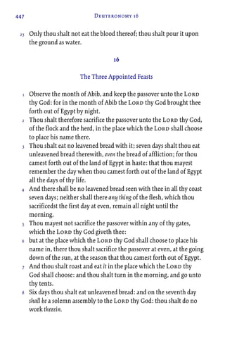 447 Deuteronomy 16
Only thou shalt not eat the blood thereof; thou shalt pour it upon
the ground as water.
16
The Three Appointed Feasts
Observe the month of Abib, and keep the passover unto the Lord
thy God: for in the month of Abib the Lord thy God brought thee
forth out of Egypt by night.
Thou shalt therefore sacrifice the passover unto the Lord thy God,
of the flock and the herd, in the place which the Lord shall choose
to place his name there.
Thou shalt eat no leavened bread with it; seven days shalt thou eat
unleavened bread therewith, even the bread of affliction; for thou
camest forth out of the land of Egypt in haste: that thou mayest
remember the day when thou camest forth out of the land of Egypt
all the days of thy life.
And there shall be no leavened bread seen with thee in all thy coast
seven days; neither shall there any thing of the flesh, which thou
sacrificedst the first day at even, remain all night until the
morning.
Thou mayest not sacrifice the passover within any of thy gates,
which the Lord thy God giveth thee:
but at the place which the Lord thy God shall choose to place his
name in, there thou shalt sacrifice the passover at even, at the going
down of the sun, at the season that thou camest forth out of Egypt.
And thou shalt roast and eat it in the place which the Lord thy
God shall choose: and thou shalt turn in the morning, and go unto
thy tents.
Six days thou shalt eat unleavened bread: and on the seventh day
shall be a solemn assembly to the Lord thy God: thou shalt do no
work therein.
23
1
2
3
4
5
6
7
8
 