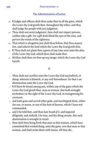449 Deuteronomy 17
The Administration of Justice
¶ Judges and officers shalt thou make thee in all thy gates, which
the Lord thy God giveth thee, throughout thy tribes: and they
shall judge the people with just judgment.
Thou shalt not wrest judgment; thou shalt not respect persons,
neither take a gift: for a gift doth blind the eyes of the wise, and
pervert the words of the righteous.
That which is altogether just shalt thou follow, that thou mayest
live, and inherit the land which the Lord thy God giveth thee.
¶ Thou shalt not plant thee a grove of any trees near unto the altar
of the Lord thy God, which thou shalt make thee.
Neither shalt thou set thee up any image; which the Lord thy God
hateth.
17
Thou shalt not sacrifice unto the Lord thy God any bullock, or
sheep, wherein is blemish, or any evil-favoredness: for that is an
abomination unto the Lord thy God.
¶ If there be found among you, within any of thy gates which the
Lord thy God giveth thee, man or woman, that hath wrought
wickedness in the sight of the Lord thy God, in transgressing his
covenant,
and hath gone and served other gods, and worshipped them, either
the sun, or moon, or any of the host of heaven, which I have not
commanded;
and it be told thee, and thou hast heard of it, and inquired
diligently, and, behold, it be true, and the thing certain, that such
abomination is wrought in Israel:
then shalt thou bring forth that man or that woman, which have
committed that wicked thing, unto thy gates, even that man or that
woman, and shalt stone them with stones, till they die.
18
19
20
21
22
1
2
3
4
5
 