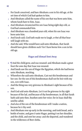 45 Genesis 21
For Sarah conceived, and bare Abraham a son in his old age, at the
set time of which God had spoken to him.
And Abraham called the name of his son that was born unto him,
whom Sarah bare to him, Isaac.
And Abraham circumcised his son Isaac being eight days old, as
God had commanded him.
And Abraham was a hundred years old, when his son Isaac was
born unto him.
And Sarah said, God hath made me to laugh, so that all that hear
will laugh with me.
And she said, Who would have said unto Abraham, that Sarah
should have given children suck? for I have borne him a son in his
old age.
Hagar and Ishmael Sent Away
¶ And the child grew, and was weaned: and Abraham made a great
feast the same day that Isaac was weaned.
And Sarah saw the son of Hagar the Egyptian, which she had borne
unto Abraham, mocking.
Wherefore she said unto Abraham, Cast out this bondwoman and
her son: for the son of this bondwoman shall not be heir with my
son, even with Isaac.
And the thing was very grievous in Abraham’s sight because of his
son.
And God said unto Abraham, Let it not be grievous in thy sight
because of the lad, and because of thy bondwoman; in all that Sarah
hath said unto thee, hearken unto her voice; for in Isaac shall thy
seed be called.
And also of the son of the bondwoman will I make a nation,
because he is thy seed.
And Abraham rose up early in the morning, and took bread, and a
bottle of water, and gave it unto Hagar, putting it on her shoulder,
and the child, and sent her away: and she departed, and wandered
in the wilderness of Beer-sheba.
2
3
4
5
6
7
8
9
10
11
12
13
14
 