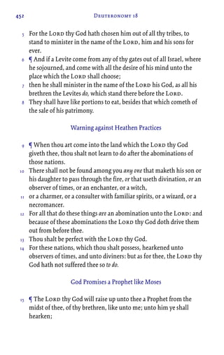 452 Deuteronomy 18
For the Lord thy God hath chosen him out of all thy tribes, to
stand to minister in the name of the Lord, him and his sons for
ever.
¶ And if a Levite come from any of thy gates out of all Israel, where
he sojourned, and come with all the desire of his mind unto the
place which the Lord shall choose;
then he shall minister in the name of the Lord his God, as all his
brethren the Levites do, which stand there before the Lord.
They shall have like portions to eat, besides that which cometh of
the sale of his patrimony.
Warning against Heathen Practices
¶ When thou art come into the land which the Lord thy God
giveth thee, thou shalt not learn to do after the abominations of
those nations.
There shall not be found among you any one that maketh his son or
his daughter to pass through the fire, or that useth divination, or an
observer of times, or an enchanter, or a witch,
or a charmer, or a consulter with familiar spirits, or a wizard, or a
necromancer.
For all that do these things are an abomination unto the Lord: and
because of these abominations the Lord thy God doth drive them
out from before thee.
Thou shalt be perfect with the Lord thy God.
For these nations, which thou shalt possess, hearkened unto
observers of times, and unto diviners: but as for thee, the Lord thy
God hath not suffered thee so to do.
God Promises a Prophet like Moses
¶ The Lord thy God will raise up unto thee a Prophet from the
midst of thee, of thy brethren, like unto me; unto him ye shall
hearken;
5
6
7
8
9
10
11
12
13
14
15
 