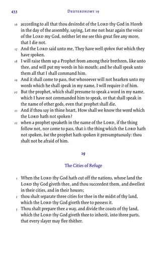 453 Deuteronomy 19
according to all that thou desiredst of the Lord thy God in Horeb
in the day of the assembly, saying, Let me not hear again the voice
of the Lord my God, neither let me see this great fire any more,
that I die not.
And the Lord said unto me, They have well spoken that which they
have spoken.
I will raise them up a Prophet from among their brethren, like unto
thee, and will put my words in his mouth; and he shall speak unto
them all that I shall command him.
And it shall come to pass, that whosoever will not hearken unto my
words which he shall speak in my name, I will require it of him.
But the prophet, which shall presume to speak a word in my name,
which I have not commanded him to speak, or that shall speak in
the name of other gods, even that prophet shall die.
And if thou say in thine heart, How shall we know the word which
the Lord hath not spoken?
when a prophet speaketh in the name of the Lord, if the thing
follow not, nor come to pass, that is the thing which the Lord hath
not spoken, but the prophet hath spoken it presumptuously: thou
shalt not be afraid of him.
19
The Cities of Refuge
When the Lord thy God hath cut off the nations, whose land the
Lord thy God giveth thee, and thou succeedest them, and dwellest
in their cities, and in their houses;
thou shalt separate three cities for thee in the midst of thy land,
which the Lord thy God giveth thee to possess it.
Thou shalt prepare thee a way, and divide the coasts of thy land,
which the Lord thy God giveth thee to inherit, into three parts,
that every slayer may flee thither.
16
17
18
19
20
21
22
1
2
3
 