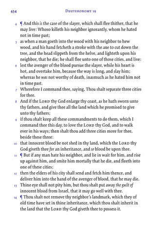 454 Deuteronomy 19
¶ And this is the case of the slayer, which shall flee thither, that he
may live: Whoso killeth his neighbor ignorantly, whom he hated
not in time past;
as when a man goeth into the wood with his neighbor to hew
wood, and his hand fetcheth a stroke with the axe to cut down the
tree, and the head slippeth from the helve, and lighteth upon his
neighbor, that he die; he shall flee unto one of those cities, and live:
lest the avenger of the blood pursue the slayer, while his heart is
hot, and overtake him, because the way is long, and slay him;
whereas he was not worthy of death, inasmuch as he hated him not
in time past.
Wherefore I command thee, saying, Thou shalt separate three cities
for thee.
And if the Lord thy God enlarge thy coast, as he hath sworn unto
thy fathers, and give thee all the land which he promised to give
unto thy fathers;
if thou shalt keep all these commandments to do them, which I
command thee this day, to love the Lord thy God, and to walk
ever in his ways; then shalt thou add three cities more for thee,
beside these three:
that innocent blood be not shed in thy land, which the Lord thy
God giveth thee for an inheritance, and so blood be upon thee.
¶ But if any man hate his neighbor, and lie in wait for him, and rise
up against him, and smite him mortally that he die, and fleeth into
one of these cities;
then the elders of his city shall send and fetch him thence, and
deliver him into the hand of the avenger of blood, that he may die.
Thine eye shall not pity him, but thou shalt put away the guilt of
innocent blood from Israel, that it may go well with thee.
¶ Thou shalt not remove thy neighbor’s landmark, which they of
old time have set in thine inheritance, which thou shalt inherit in
the land that the Lord thy God giveth thee to possess it.
4
5
6
7
8
9
10
11
12
13
14
 