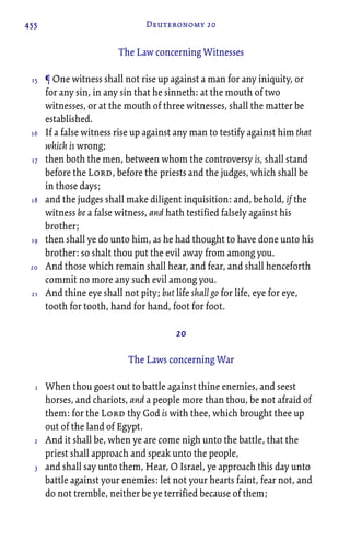 455 Deuteronomy 20
The Law concerning Witnesses
¶ One witness shall not rise up against a man for any iniquity, or
for any sin, in any sin that he sinneth: at the mouth of two
witnesses, or at the mouth of three witnesses, shall the matter be
established.
If a false witness rise up against any man to testify against him that
which is wrong;
then both the men, between whom the controversy is, shall stand
before the Lord, before the priests and the judges, which shall be
in those days;
and the judges shall make diligent inquisition: and, behold, if the
witness be a false witness, and hath testified falsely against his
brother;
then shall ye do unto him, as he had thought to have done unto his
brother: so shalt thou put the evil away from among you.
And those which remain shall hear, and fear, and shall henceforth
commit no more any such evil among you.
And thine eye shall not pity; but life shall go for life, eye for eye,
tooth for tooth, hand for hand, foot for foot.
20
The Laws concerning War
When thou goest out to battle against thine enemies, and seest
horses, and chariots, and a people more than thou, be not afraid of
them: for the Lord thy God is with thee, which brought thee up
out of the land of Egypt.
And it shall be, when ye are come nigh unto the battle, that the
priest shall approach and speak unto the people,
and shall say unto them, Hear, O Israel, ye approach this day unto
battle against your enemies: let not your hearts faint, fear not, and
do not tremble, neither be ye terrified because of them;
15
16
17
18
19
20
21
1
2
3
 