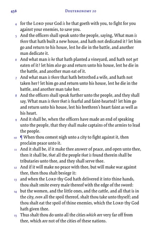 456 Deuteronomy 20
for the Lord your God is he that goeth with you, to fight for you
against your enemies, to save you.
And the officers shall speak unto the people, saying, What man is
there that hath built a new house, and hath not dedicated it? let him
go and return to his house, lest he die in the battle, and another
man dedicate it.
And what man is he that hath planted a vineyard, and hath not yet
eaten of it? let him also go and return unto his house, lest he die in
the battle, and another man eat of it.
And what man is there that hath betrothed a wife, and hath not
taken her? let him go and return unto his house, lest he die in the
battle, and another man take her.
And the officers shall speak further unto the people, and they shall
say, What man is there that is fearful and faint-hearted? let him go
and return unto his house, lest his brethren’s heart faint as well as
his heart.
And it shall be, when the officers have made an end of speaking
unto the people, that they shall make captains of the armies to lead
the people.
¶ When thou comest nigh unto a city to fight against it, then
proclaim peace unto it.
And it shall be, if it make thee answer of peace, and open unto thee,
then it shall be, that all the people that is found therein shall be
tributaries unto thee, and they shall serve thee.
And if it will make no peace with thee, but will make war against
thee, then thou shalt besiege it:
and when the Lord thy God hath delivered it into thine hands,
thou shalt smite every male thereof with the edge of the sword:
but the women, and the little ones, and the cattle, and all that is in
the city, even all the spoil thereof, shalt thou take unto thyself; and
thou shalt eat the spoil of thine enemies, which the Lord thy God
hath given thee.
Thus shalt thou do unto all the cities which are very far off from
thee, which are not of the cities of these nations.
4
5
6
7
8
9
10
11
12
13
14
15
 