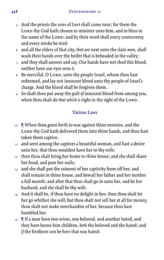 458 Deuteronomy 21
And the priests the sons of Levi shall come near; for them the
Lord thy God hath chosen to minister unto him, and to bless in
the name of the Lord; and by their word shall every controversy
and every stroke be tried:
and all the elders of that city, that are next unto the slain man, shall
wash their hands over the heifer that is beheaded in the valley:
and they shall answer and say, Our hands have not shed this blood,
neither have our eyes seen it.
Be merciful, O Lord, unto thy people Israel, whom thou hast
redeemed, and lay not innocent blood unto thy people of Israel’s
charge. And the blood shall be forgiven them.
So shalt thou put away the guilt of innocent blood from among you,
when thou shalt do that which is right in the sight of the Lord.
Various Laws
¶ When thou goest forth to war against thine enemies, and the
Lord thy God hath delivered them into thine hands, and thou hast
taken them captive,
and seest among the captives a beautiful woman, and hast a desire
unto her, that thou wouldest have her to thy wife;
then thou shalt bring her home to thine house; and she shall shave
her head, and pare her nails;
and she shall put the raiment of her captivity from off her, and
shall remain in thine house, and bewail her father and her mother
a full month: and after that thou shalt go in unto her, and be her
husband, and she shall be thy wife.
And it shall be, if thou have no delight in her, then thou shalt let
her go whither she will; but thou shalt not sell her at all for money,
thou shalt not make merchandise of her, because thou hast
humbled her.
¶ If a man have two wives, one beloved, and another hated, and
they have borne him children, both the beloved and the hated; and
if the firstborn son be hers that was hated:
5
6
7
8
9
10
11
12
13
14
15
 