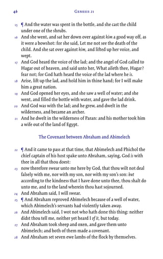 46 Genesis 21
¶ And the water was spent in the bottle, and she cast the child
under one of the shrubs.
And she went, and sat her down over against him a good way off, as
it were a bowshot: for she said, Let me not see the death of the
child. And she sat over against him, and lifted up her voice, and
wept.
And God heard the voice of the lad; and the angel of God called to
Hagar out of heaven, and said unto her, What aileth thee, Hagar?
fear not; for God hath heard the voice of the lad where he is.
Arise, lift up the lad, and hold him in thine hand; for I will make
him a great nation.
And God opened her eyes, and she saw a well of water; and she
went, and filled the bottle with water, and gave the lad drink.
And God was with the lad; and he grew, and dwelt in the
wilderness, and became an archer.
And he dwelt in the wilderness of Paran: and his mother took him
a wife out of the land of Egypt.
The Covenant between Abraham and Abimelech
¶ And it came to pass at that time, that Abimelech and Phichol the
chief captain of his host spake unto Abraham, saying, God is with
thee in all that thou doest:
now therefore swear unto me here by God, that thou wilt not deal
falsely with me, nor with my son, nor with my son’s son: but
according to the kindness that I have done unto thee, thou shalt do
unto me, and to the land wherein thou hast sojourned.
And Abraham said, I will swear.
¶ And Abraham reproved Abimelech because of a well of water,
which Abimelech’s servants had violently taken away.
And Abimelech said, I wot not who hath done this thing: neither
didst thou tell me, neither yet heard I of it, but today.
And Abraham took sheep and oxen, and gave them unto
Abimelech; and both of them made a covenant.
And Abraham set seven ewe lambs of the flock by themselves.
15
16
17
18
19
20
21
22
23
24
25
26
27
28
 