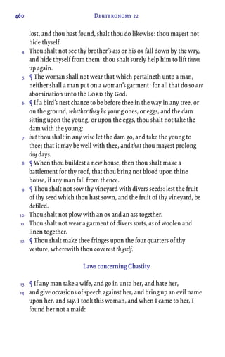 460 Deuteronomy 22
lost, and thou hast found, shalt thou do likewise: thou mayest not
hide thyself.
Thou shalt not see thy brother’s ass or his ox fall down by the way,
and hide thyself from them: thou shalt surely help him to lift them
up again.
¶ The woman shall not wear that which pertaineth unto a man,
neither shall a man put on a woman’s garment: for all that do so are
abomination unto the Lord thy God.
¶ If a bird’s nest chance to be before thee in the way in any tree, or
on the ground, whether they be young ones, or eggs, and the dam
sitting upon the young, or upon the eggs, thou shalt not take the
dam with the young:
but thou shalt in any wise let the dam go, and take the young to
thee; that it may be well with thee, and that thou mayest prolong
thy days.
¶ When thou buildest a new house, then thou shalt make a
battlement for thy roof, that thou bring not blood upon thine
house, if any man fall from thence.
¶ Thou shalt not sow thy vineyard with divers seeds: lest the fruit
of thy seed which thou hast sown, and the fruit of thy vineyard, be
defiled.
Thou shalt not plow with an ox and an ass together.
Thou shalt not wear a garment of divers sorts, as of woolen and
linen together.
¶ Thou shalt make thee fringes upon the four quarters of thy
vesture, wherewith thou coverest thyself.
Laws concerning Chastity
¶ If any man take a wife, and go in unto her, and hate her,
and give occasions of speech against her, and bring up an evil name
upon her, and say, I took this woman, and when I came to her, I
found her not a maid:
4
5
6
7
8
9
10
11
12
13
14
 