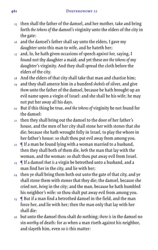 461 Deuteronomy 22
then shall the father of the damsel, and her mother, take and bring
forth the tokens of the damsel’s virginity unto the elders of the city in
the gate:
and the damsel’s father shall say unto the elders, I gave my
daughter unto this man to wife, and he hateth her;
and, lo, he hath given occasions of speech against her, saying, I
found not thy daughter a maid; and yet these are the tokens of my
daughter’s virginity. And they shall spread the cloth before the
elders of the city.
And the elders of that city shall take that man and chastise him;
and they shall amerce him in a hundred shekels of silver, and give
them unto the father of the damsel, because he hath brought up an
evil name upon a virgin of Israel: and she shall be his wife; he may
not put her away all his days.
But if this thing be true, and the tokens of virginity be not found for
the damsel:
then they shall bring out the damsel to the door of her father’s
house, and the men of her city shall stone her with stones that she
die; because she hath wrought folly in Israel, to play the whore in
her father’s house: so shalt thou put evil away from among you.
¶ If a man be found lying with a woman married to a husband,
then they shall both of them die, both the man that lay with the
woman, and the woman: so shalt thou put away evil from Israel.
¶ If a damsel that is a virgin be betrothed unto a husband, and a
man find her in the city, and lie with her;
then ye shall bring them both out unto the gate of that city, and ye
shall stone them with stones that they die; the damsel, because she
cried not, being in the city; and the man, because he hath humbled
his neighbor’s wife: so thou shalt put away evil from among you.
¶ But if a man find a betrothed damsel in the field, and the man
force her, and lie with her; then the man only that lay with her
shall die:
but unto the damsel thou shalt do nothing; there is in the damsel no
sin worthy of death: for as when a man riseth against his neighbor,
and slayeth him, even so is this matter:
15
16
17
18
19
20
21
22
23
24
25
26
 