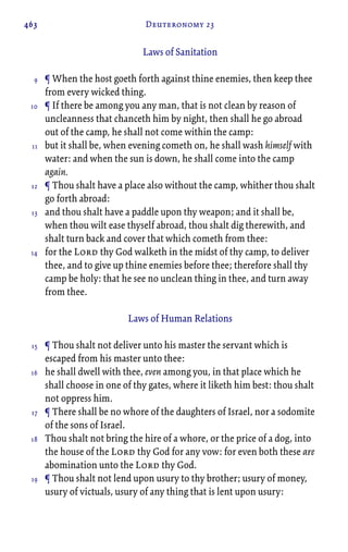 463 Deuteronomy 23
Laws of Sanitation
¶ When the host goeth forth against thine enemies, then keep thee
from every wicked thing.
¶ If there be among you any man, that is not clean by reason of
uncleanness that chanceth him by night, then shall he go abroad
out of the camp, he shall not come within the camp:
but it shall be, when evening cometh on, he shall wash himself with
water: and when the sun is down, he shall come into the camp
again.
¶ Thou shalt have a place also without the camp, whither thou shalt
go forth abroad:
and thou shalt have a paddle upon thy weapon; and it shall be,
when thou wilt ease thyself abroad, thou shalt dig therewith, and
shalt turn back and cover that which cometh from thee:
for the Lord thy God walketh in the midst of thy camp, to deliver
thee, and to give up thine enemies before thee; therefore shall thy
camp be holy: that he see no unclean thing in thee, and turn away
from thee.
Laws of Human Relations
¶ Thou shalt not deliver unto his master the servant which is
escaped from his master unto thee:
he shall dwell with thee, even among you, in that place which he
shall choose in one of thy gates, where it liketh him best: thou shalt
not oppress him.
¶ There shall be no whore of the daughters of Israel, nor a sodomite
of the sons of Israel.
Thou shalt not bring the hire of a whore, or the price of a dog, into
the house of the Lord thy God for any vow: for even both these are
abomination unto the Lord thy God.
¶ Thou shalt not lend upon usury to thy brother; usury of money,
usury of victuals, usury of any thing that is lent upon usury:
9
10
11
12
13
14
15
16
17
18
19
 