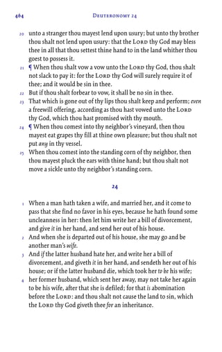 464 Deuteronomy 24
unto a stranger thou mayest lend upon usury; but unto thy brother
thou shalt not lend upon usury: that the Lord thy God may bless
thee in all that thou settest thine hand to in the land whither thou
goest to possess it.
¶ When thou shalt vow a vow unto the Lord thy God, thou shalt
not slack to pay it: for the Lord thy God will surely require it of
thee; and it would be sin in thee.
But if thou shalt forbear to vow, it shall be no sin in thee.
That which is gone out of thy lips thou shalt keep and perform; even
a freewill offering, according as thou hast vowed unto the Lord
thy God, which thou hast promised with thy mouth.
¶ When thou comest into thy neighbor’s vineyard, then thou
mayest eat grapes thy fill at thine own pleasure; but thou shalt not
put any in thy vessel.
When thou comest into the standing corn of thy neighbor, then
thou mayest pluck the ears with thine hand; but thou shalt not
move a sickle unto thy neighbor’s standing corn.
24
When a man hath taken a wife, and married her, and it come to
pass that she find no favor in his eyes, because he hath found some
uncleanness in her: then let him write her a bill of divorcement,
and give it in her hand, and send her out of his house.
And when she is departed out of his house, she may go and be
another man’s wife.
And if the latter husband hate her, and write her a bill of
divorcement, and giveth it in her hand, and sendeth her out of his
house; or if the latter husband die, which took her to be his wife;
her former husband, which sent her away, may not take her again
to be his wife, after that she is defiled; for that is abomination
before the Lord: and thou shalt not cause the land to sin, which
the Lord thy God giveth thee for an inheritance.
20
21
22
23
24
25
1
2
3
4
 