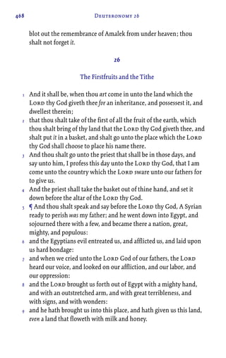 468 Deuteronomy 26
blot out the remembrance of Amalek from under heaven; thou
shalt not forget it.
26
The Firstfruits and the Tithe
And it shall be, when thou art come in unto the land which the
Lord thy God giveth thee for an inheritance, and possessest it, and
dwellest therein;
that thou shalt take of the first of all the fruit of the earth, which
thou shalt bring of thy land that the Lord thy God giveth thee, and
shalt put it in a basket, and shalt go unto the place which the Lord
thy God shall choose to place his name there.
And thou shalt go unto the priest that shall be in those days, and
say unto him, I profess this day unto the Lord thy God, that I am
come unto the country which the Lord sware unto our fathers for
to give us.
And the priest shall take the basket out of thine hand, and set it
down before the altar of the Lord thy God.
¶ And thou shalt speak and say before the Lord thy God, A Syrian
ready to perish was my father; and he went down into Egypt, and
sojourned there with a few, and became there a nation, great,
mighty, and populous:
and the Egyptians evil entreated us, and afflicted us, and laid upon
us hard bondage:
and when we cried unto the Lord God of our fathers, the Lord
heard our voice, and looked on our affliction, and our labor, and
our oppression:
and the Lord brought us forth out of Egypt with a mighty hand,
and with an outstretched arm, and with great terribleness, and
with signs, and with wonders:
and he hath brought us into this place, and hath given us this land,
even a land that floweth with milk and honey.
1
2
3
4
5
6
7
8
9
 