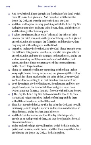 469 Deuteronomy 26
And now, behold, I have brought the firstfruits of the land, which
thou, O Lord, hast given me. And thou shalt set it before the
Lord thy God, and worship before the Lord thy God:
and thou shalt rejoice in every good thing which the Lord thy God
hath given unto thee, and unto thine house, thou, and the Levite,
and the stranger that is among you.
¶ When thou hast made an end of tithing all the tithes of thine
increase the third year, which is the year of tithing, and hast given it
unto the Levite, the stranger, the fatherless, and the widow, that
they may eat within thy gates, and be filled;
then thou shalt say before the Lord thy God, I have brought away
the hallowed things out of mine house, and also have given them
unto the Levite, and unto the stranger, to the fatherless, and to the
widow, according to all thy commandments which thou hast
commanded me: I have not transgressed thy commandments,
neither have I forgotten them:
I have not eaten thereof in my mourning, neither have I taken
away aught thereof for any unclean use, nor given aught thereof for
the dead: but I have hearkened to the voice of the Lord my God,
and have done according to all that thou hast commanded me.
Look down from thy holy habitation, from heaven, and bless thy
people Israel, and the land which thou hast given us, as thou
swarest unto our fathers, a land that floweth with milk and honey.
¶ This day the Lord thy God hath commanded thee to do these
statutes and judgments: thou shalt therefore keep and do them
with all thine heart, and with all thy soul.
Thou hast avouched the Lord this day to be thy God, and to walk
in his ways, and to keep his statutes, and his commandments, and
his judgments, and to hearken unto his voice:
and the Lord hath avouched thee this day to be his peculiar
people, as he hath promised thee, and that thou shouldest keep all
his commandments;
and to make thee high above all nations which he hath made, in
praise, and in name, and in honor; and that thou mayest be a holy
people unto the Lord thy God, as he hath spoken.
10
11
12
13
14
15
16
17
18
19
 