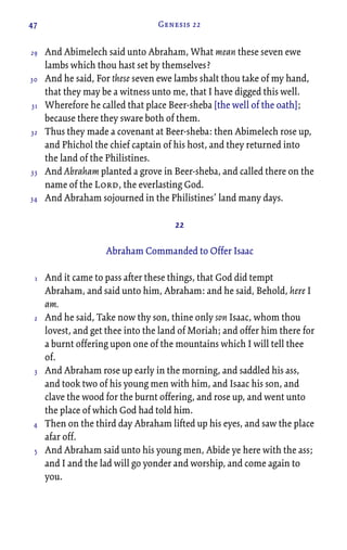47 Genesis 22
And Abimelech said unto Abraham, What mean these seven ewe
lambs which thou hast set by themselves?
And he said, For these seven ewe lambs shalt thou take of my hand,
that they may be a witness unto me, that I have digged this well.
Wherefore he called that place Beer-sheba [the well of the oath];
because there they sware both of them.
Thus they made a covenant at Beer-sheba: then Abimelech rose up,
and Phichol the chief captain of his host, and they returned into
the land of the Philistines.
And Abraham planted a grove in Beer-sheba, and called there on the
name of the Lord, the everlasting God.
And Abraham sojourned in the Philistines’ land many days.
22
Abraham Commanded to Offer Isaac
And it came to pass after these things, that God did tempt
Abraham, and said unto him, Abraham: and he said, Behold, here I
am.
And he said, Take now thy son, thine only son Isaac, whom thou
lovest, and get thee into the land of Moriah; and offer him there for
a burnt offering upon one of the mountains which I will tell thee
of.
And Abraham rose up early in the morning, and saddled his ass,
and took two of his young men with him, and Isaac his son, and
clave the wood for the burnt offering, and rose up, and went unto
the place of which God had told him.
Then on the third day Abraham lifted up his eyes, and saw the place
afar off.
And Abraham said unto his young men, Abide ye here with the ass;
and I and the lad will go yonder and worship, and come again to
you.
29
30
31
32
33
34
1
2
3
4
5
 