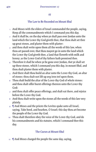 470 Deuteronomy 27
27
The Law to Be Recorded on Mount Ebal
And Moses with the elders of Israel commanded the people, saying,
Keep all the commandments which I command you this day.
And it shall be, on the day when ye shall pass over Jordan unto the
land which the Lord thy God giveth thee, that thou shalt set thee
up great stones, and plaster them with plaster:
and thou shalt write upon them all the words of this law, when
thou art passed over, that thou mayest go in unto the land which
the Lord thy God giveth thee, a land that floweth with milk and
honey; as the Lord God of thy fathers hath promised thee.
Therefore it shall be when ye be gone over Jordan, that ye shall set
up these stones, which I command you this day, in mount Ebal, and
thou shalt plaster them with plaster.
And there shalt thou build an altar unto the Lord thy God, an altar
of stones: thou shalt not lift up any iron tool upon them.
Thou shalt build the altar of the Lord thy God of whole stones:
and thou shalt offer burnt offerings thereon unto the Lord thy
God:
and thou shalt offer peace offerings, and shalt eat there, and rejoice
before the Lord thy God.
And thou shalt write upon the stones all the words of this law very
plainly.
¶ And Moses and the priests the Levites spake unto all Israel,
saying, Take heed, and hearken, O Israel; this day thou art become
the people of the Lord thy God.
Thou shalt therefore obey the voice of the Lord thy God, and do
his commandments and his statutes, which I command thee this
day.
The Curses at Mount Ebal
¶ And Moses charged the people the same day, saying,
1
2
3
4
5
6
7
8
9
10
11
 