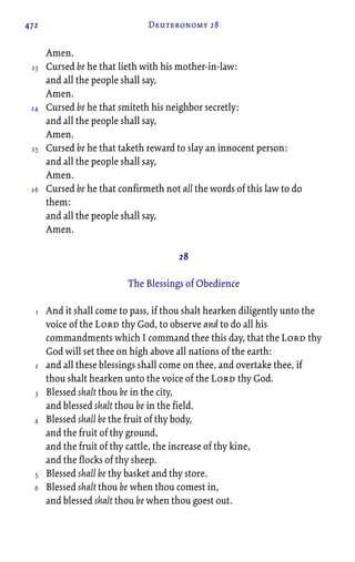472 Deuteronomy 28
Amen.
Cursed be he that lieth with his mother-in-law:
and all the people shall say,
Amen.
Cursed be he that smiteth his neighbor secretly:
and all the people shall say,
Amen.
Cursed be he that taketh reward to slay an innocent person:
and all the people shall say,
Amen.
Cursed be he that confirmeth not all the words of this law to do
them:
and all the people shall say,
Amen.
28
The Blessings of Obedience
And it shall come to pass, if thou shalt hearken diligently unto the
voice of the Lord thy God, to observe and to do all his
commandments which I command thee this day, that the Lord thy
God will set thee on high above all nations of the earth:
and all these blessings shall come on thee, and overtake thee, if
thou shalt hearken unto the voice of the Lord thy God.
Blessed shalt thou be in the city,
and blessed shalt thou be in the field.
Blessed shall be the fruit of thy body,
and the fruit of thy ground,
and the fruit of thy cattle, the increase of thy kine,
and the flocks of thy sheep.
Blessed shall be thy basket and thy store.
Blessed shalt thou be when thou comest in,
and blessed shalt thou be when thou goest out.
23
24
25
26
1
2
3
4
5
6
 