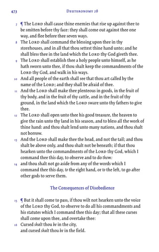 473 Deuteronomy 28
¶ The Lord shall cause thine enemies that rise up against thee to
be smitten before thy face: they shall come out against thee one
way, and flee before thee seven ways.
The Lord shall command the blessing upon thee in thy
storehouses, and in all that thou settest thine hand unto; and he
shall bless thee in the land which the Lord thy God giveth thee.
The Lord shall establish thee a holy people unto himself, as he
hath sworn unto thee, if thou shalt keep the commandments of the
Lord thy God, and walk in his ways.
And all people of the earth shall see that thou art called by the
name of the Lord; and they shall be afraid of thee.
And the Lord shall make thee plenteous in goods, in the fruit of
thy body, and in the fruit of thy cattle, and in the fruit of thy
ground, in the land which the Lord sware unto thy fathers to give
thee.
The Lord shall open unto thee his good treasure, the heaven to
give the rain unto thy land in his season, and to bless all the work of
thine hand: and thou shalt lend unto many nations, and thou shalt
not borrow.
And the Lord shall make thee the head, and not the tail; and thou
shalt be above only, and thou shalt not be beneath; if that thou
hearken unto the commandments of the Lord thy God, which I
command thee this day, to observe and to do them:
and thou shalt not go aside from any of the words which I
command thee this day, to the right hand, or to the left, to go after
other gods to serve them.
The Consequences of Disobedience
¶ But it shall come to pass, if thou wilt not hearken unto the voice
of the Lord thy God, to observe to do all his commandments and
his statutes which I command thee this day; that all these curses
shall come upon thee, and overtake thee:
Cursed shalt thou be in the city,
and cursed shalt thou be in the field.
7
8
9
10
11
12
13
14
15
16
 